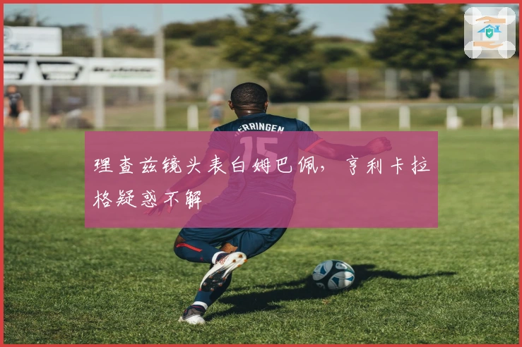 理查兹镜头表白姆巴佩，亨利卡拉格疑惑不解