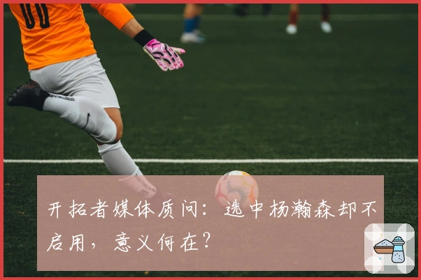 开拓者媒体质问：选中杨瀚森却不启用，意义何在？