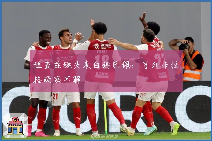 理查兹镜头表白姆巴佩，亨利卡拉格疑惑不解