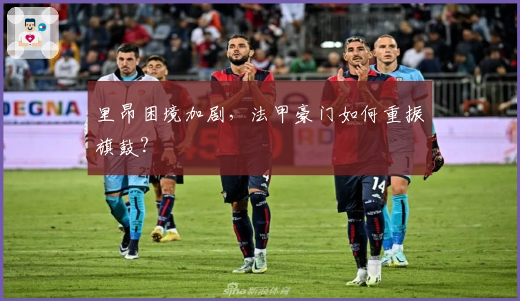 里昂困境加剧，法甲豪门如何重振旗鼓？