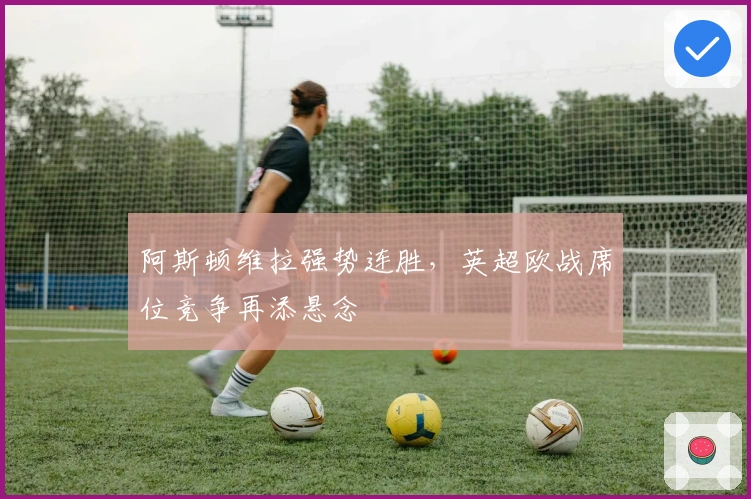 阿斯顿维拉强势连胜，英超欧战席位竞争再添悬念