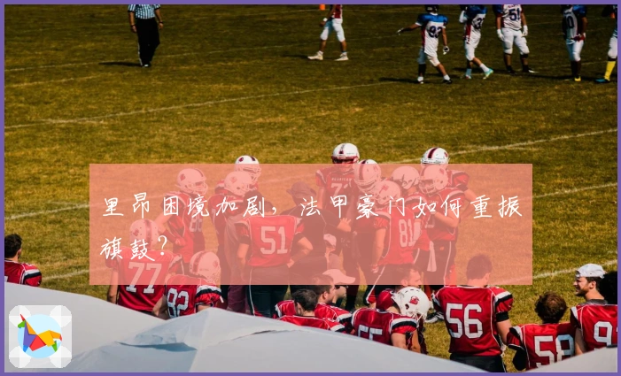 里昂困境加剧，法甲豪门如何重振旗鼓？