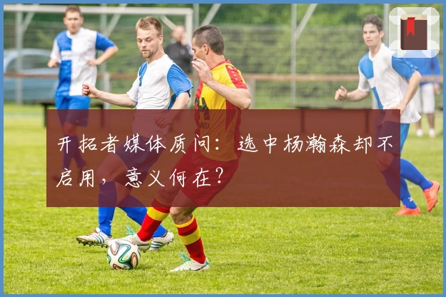 开拓者媒体质问：选中杨瀚森却不启用，意义何在？